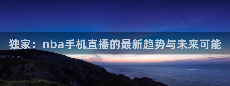 说球帝nba直播在线篮球：独家：nba手机直播的最新趋势与未来可能